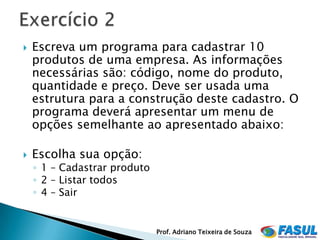    Escreva um programa para cadastrar 10
    produtos de uma empresa. As informações
    necessárias são: código, nome do produto,
    quantidade e preço. Deve ser usada uma
    estrutura para a construção deste cadastro. O
    programa deverá apresentar um menu de
    opções semelhante ao apresentado abaixo:

   Escolha sua opção:
    ◦ 1 – Cadastrar produto
    ◦ 2 – Listar todos
    ◦ 4 – Sair


                              Prof. Adriano Teixeira de Souza
 