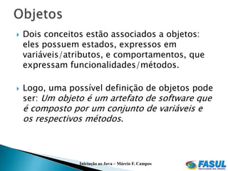   Dois conceitos estão associados a objetos:
    eles possuem estados, expressos em
    variáveis/atributos, e comportamentos, que
    expressam funcionalidades/métodos.

   Logo, uma possível definição de objetos pode
    ser: Um objeto é um artefato de software que
    é composto por um conjunto de variáveis e
    os respectivos métodos.



                 Iniciação ao Java – Márcio F. Campos
 