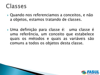    Quando nos referenciamos a conceitos, e não
    a objetos, estamos tratando de classes.

   Uma definição para classe é: uma classe é
    uma referência, um conceito que estabelece
    quais os métodos e quais as variáveis são
    comuns a todos os objetos desta classe.
 