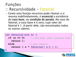    Como uma função recursiva pode chamar a si
    mesma indefinidamente, é essencial a existência
    do caso base, ou condição de parada. No caso do
    fatorial, o caso base é o zero, cujo valor do
    fatorial é 1. A partir dele, são encontrados todos
    os outros valores.

int fatorial(int n) {
  if (n == 0)    // caso base, onde a recursão    acaba
    return 1;
  else          // caso indutivo
    return ( n * fatorial( n-1 ) );
}
 