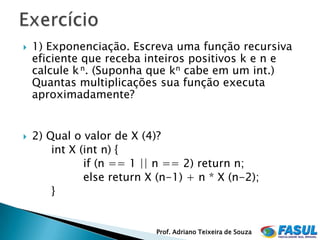    1) Exponenciação. Escreva uma função recursiva
    eficiente que receba inteiros positivos k e n e
    calcule k n. (Suponha que kn cabe em um int.)
    Quantas multiplicações sua função executa
    aproximadamente?


   2) Qual o valor de X (4)?
        int X (int n) {
               if (n == 1 || n == 2) return n;
               else return X (n-1) + n * X (n-2);
        }


                            Prof. Adriano Teixeira de Souza
 