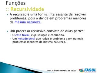   A recursão é uma forma interessante de resolver
    problemas, pois o divide em problemas menores
    de mesma natureza.

   Um processo recursivo consiste de duas partes:
    ◦ O caso trivial, cuja solução é conhecida.
    ◦ Um método geral que reduz o problema a um ou mais
      problemas menores de mesma natureza.




                             Prof. Adriano Teixeira de Souza
 