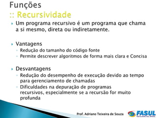    Um programa recursivo é um programa que chama
    a si mesmo, direta ou indiretamente.

   Vantagens
    ◦ Redução do tamanho do código fonte
    ◦ Permite descrever algoritmos de forma mais clara e Concisa

   Desvantagens
    ◦ Redução do desempenho de execução devido ao tempo
      para gerenciamento de chamadas
    ◦ Dificuldades na depuração de programas
      recursivos, especialmente se a recursão for muito
      profunda


                               Prof. Adriano Teixeira de Souza
 