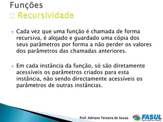    Cada vez que uma função é chamada de forma
    recursiva, é alojado e guardado uma cópia dos
    seus parâmetros por forma a não perder os valores
    dos parâmetros das chamadas anteriores.

   Em cada instância da função, só são diretamente
    acessíveis os parâmetros criados para esta
    instância, não sendo directamente acessíveis os
    parâmetros de outras instâncias.




                           Prof. Adriano Teixeira de Souza
 