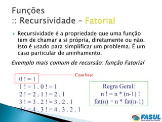    Recursividade é a propriedade que uma função
    tem de chamar a si própria, diretamente ou não.
    Isto é usado para simplificar um problema. É um
    caso particular de aninhamento.
Exemplo mais comum de recursão: função Fatorial

                         Caso base
    0!=1
    1!=1.0!=1                            Regra Geral:
    2!=2.1!=2.1                         n ! = n * (n-1) !
    3!=3.2!=3.2.1                    fat(n) = n * fat(n-1)
    4!=4.3!=4.3.2.1
 