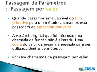  Quando passamos uma variável do tipo
  primitivo para um método chamamos esta
  passagem de passagem por valor.

 A variável original que foi informada na
  chamada da função não é alterada. Uma
  cópia do valor da mesma é passada para ser
  utilizada dentro do método.

 Por isso chamamos de passagem por valor.
 