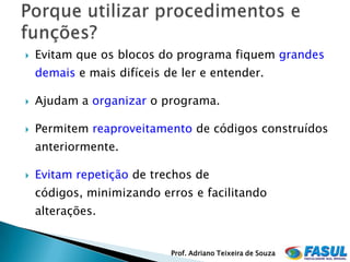    Evitam que os blocos do programa fiquem grandes
    demais e mais difíceis de ler e entender.

   Ajudam a organizar o programa.

   Permitem reaproveitamento de códigos construídos
    anteriormente.

   Evitam repetição de trechos de
    códigos, minimizando erros e facilitando
    alterações.


                            Prof. Adriano Teixeira de Souza
 