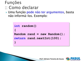    Uma função pode não ter argumentos, basta
    não informá-los. Exemplo:


       int random()
       {
       Random rand = new Random();
       return rand.nextInt(100);
       }




                       Prof. Adriano Teixeira de Souza
 