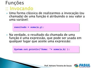    Uma forma clássica de realizarmos a invocação (ou
    chamada) de uma função é atribuindo o seu valor a
    uma variável:

       resultado = soma(x,y);


   Na verdade, o resultado da chamada de uma
    função é uma expressão, que pode ser usada em
    qualquer lugar que aceite uma expressão:

       System.out.println("Soma: ”+ soma(a,b) );




                                Prof. Adriano Teixeira de Souza
 
