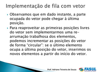    Observamos que em dado instante, a parte
    ocupada do vetor pode chegar à última
    posição.
   Para reaproveitar as primeiras posições livres
    do vetor sem implementarmos uma re-
    arrumação trabalhosa dos elementos,
    podemos incrementar as posições do vetor
    de forma “circular”: se o último elemento
    ocupa a última posição do vetor, inserimos os
    novos elementos a partir do início do vetor.



                         Prof. Adriano Teixeira de Souza
 
