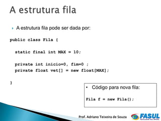    A estrutura fila pode ser dada por:

public class Fila {

    static final int MAX = 10;

    private int inicio=0, fim=0 ;
    private float vet[] = new float[MAX];

}
                                     • Código para nova fila:

                                     Fila f = new Fila();



                                 Prof. Adriano Teixeira de Souza
 