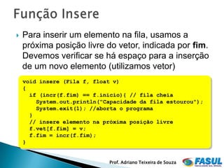    Para inserir um elemento na fila, usamos a
    próxima posição livre do vetor, indicada por fim.
    Devemos verificar se há espaço para a inserção
    de um novo elemento (utilizamos vetor)
    void insere (Fila f, float v)
    {
      if (incr(f.fim) == f.inicio){ // fila cheia
        System.out.println("Capacidade da fila estourou");
        System.exit(1); //aborta o programa
      }
      // insere elemento na próxima posição livre
      f.vet[f.fim] = v;
      f.fim = incr(f.fim);
    }


                             Prof. Adriano Teixeira de Souza
 
