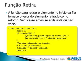    A função para retirar o elemento no início da fila
    fornece o valor do elemento retirado como
    retorno. Verifica-se antes se a fila está ou não
    vazia:
    float retira (Fila f) {
           float v;
           if (vazia(f)) {
                  System.out.println("Fila vazia.n");
                  System.exit(1); // aborta programa
           }
           //retira elemento no inicio
           v = f.vet[f.inicio];
           f.inicio = incr(f.inicio);
           return v;
    }

                              Prof. Adriano Teixeira de Souza
 
