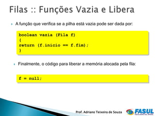        A função que verifica se a pilha está vazia pode ser dada por:

         boolean vazia (Fila f)
         {
         return (f.inicio == f.fim);
         }


        Finalmente, o código para liberar a memória alocada pela fila:


         f = null;




                                       Prof. Adriano Teixeira de Souza
 