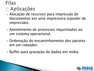    Alocação de recursos para impressão de
    documentos em uma impressora (spooler de
    impressão).
   Atendimento de processos requisitados ao
    um sistema operacional.
   Ordenação do encaminhamento dos pacotes
    em um roteador.
   Buffer para gravação de dados em mídia.
 