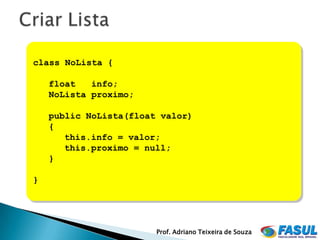 class NoLista {

    float   info;
    NoLista proximo;

    public NoLista(float valor)
    {
       this.info = valor;
       this.proximo = null;
    }

}




                        Prof. Adriano Teixeira de Souza
 