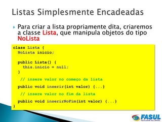    Para criar a lista propriamente dita, criaremos
    a classe Lista, que manipula objetos do tipo
    NoLista
class Lista {
  NoLista inicio;

    public Lista() {
      this.inicio = null;
    }
    // insere valor no começo da lista
    public void inserir(int valor) {...}
    // insere valor no fim da lista
    public void inserirNoFim(int valor) {...}
}
 