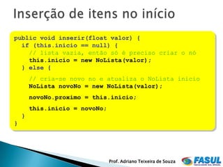 public void inserir(float valor) {
  if (this.inicio == null) {
    // lista vazia, então só é preciso criar o nó
    this.inicio = new NoLista(valor);
  } else {
        // cria-se novo no e atualiza o NoLista inicio
        NoLista novoNo = new NoLista(valor);
        novoNo.proximo = this.inicio;
        this.inicio = novoNo;
    }
}




                                Prof. Adriano Teixeira de Souza
 