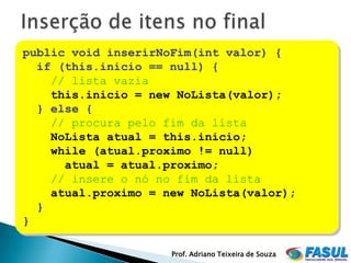 public void inserirNoFim(int valor) {
  if (this.inicio == null) {
    // lista vazia
    this.inicio = new NoLista(valor);
  } else {
    // procura pelo fim da lista
    NoLista atual = this.inicio;
    while (atual.proximo != null)
      atual = atual.proximo;
    // insere o nó no fim da lista
    atual.proximo = new NoLista(valor);
  }
}

                     Prof. Adriano Teixeira de Souza
 