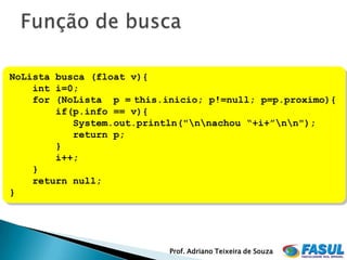 NoLista busca (float v){
    int i=0;
    for (NoLista p = this.inicio; p!=null; p=p.proximo){
        if(p.info == v){
           System.out.println("nnachou “+i+”nn");
           return p;
        }
        i++;
    }
    return null;
}




                           Prof. Adriano Teixeira de Souza
 