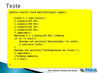 public static void main(String[] args){

    Lista l = new Lista();
    l.inserir(20.0f);
    l.inserir(44.5f);
    l.inserir(33.3f);
    l.inserir(20.9f);
    l.imprime();
    NoLista n = l.busca(20.9f);//Busca
    if (n != null){
       System.out.println("Encontrado:"+n.info);
       l.retira(n.info);
    }
    System.out.println("Configuracao da lista:");
    l.imprime();
    //Libera memoria
    l = null;

}

                          Prof. Adriano Teixeira de Souza
 