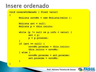 void insereOrdenado ( float valor)
{
       NoLista novoNo = new NoLista(valor );

      NoLista ant = null;
      NoLista p = this.inicio;

      while (p != null && p.info < valor) {
             ant = p;
             p = p.proximo;
      }
      if (ant == null) {
             novoNo.proximo = this.inicio;
             this.inicio = novoNo;
      } else {
             novoNo.proximo = ant.proximo;
             ant.proximo = novoNo;
      }
}

                          Prof. Adriano Teixeira de Souza
 