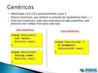    Adicionado a C# 2.0 e posteriormente a Java 5
   Classes Genéricas, que utilizam o conceito de “parâmetros tipo”<..>
   Lista com Genéricos: cada lista armazena um tipo específico, sem
    precisar criar código novo para cada tipo

        Sem Genéricos:
                                            Com Genéricos:
    class NoListaI{
      int valor;
      NoLista next;                     class NoLista<E> {
    }                                     E elemento;
                                          NoLista<E> next;
    class NoListaS{                     }
      String nome;
      NoLista next;
    }
 