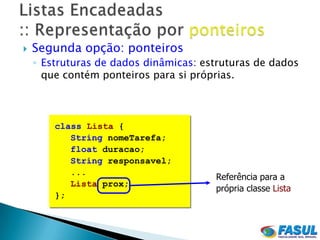    Segunda opção: ponteiros
    ◦ Estruturas de dados dinâmicas: estruturas de dados
      que contém ponteiros para si próprias.



        class Lista {
           String nomeTarefa;
           float duracao;
           String responsavel;
           ...
                                       Referência para a
           Lista prox;
                                       própria classe Lista
        };
 