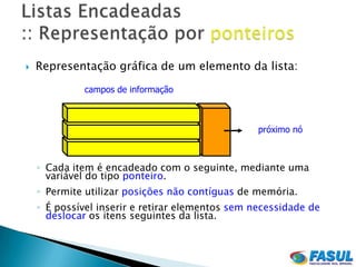    Representação gráfica de um elemento da lista:
             campos de informação



                                                  próximo nó



    ◦ Cada item é encadeado com o seguinte, mediante uma
      variável do tipo ponteiro.
    ◦ Permite utilizar posições não contíguas de memória.
    ◦ É possível inserir e retirar elementos sem necessidade de
      deslocar os itens seguintes da lista.
 