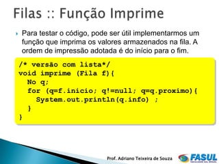    Para testar o código, pode ser útil implementarmos um
    função que imprima os valores armazenados na fila. A
    ordem de impressão adotada é do início para o fim.
    /* versão com lista*/
    void imprime (Fila f){
      No q;
      for (q=f.inicio; q!=null; q=q.proximo){
        System.out.println(q.info) ;
      }
    }




                             Prof. Adriano Teixeira de Souza
 