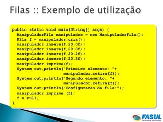 public static void main(String[] args) {
  ManipuladorFila manipulador = new ManipuladorFila();
  Fila f = manipulador.cria();
  manipulador.insere(f,20.0f);
  manipulador.insere(f,20.8f);
  manipulador.insere(f,20.2f);
  manipulador.insere(f,20.3f);
  manipulador.imprime(f);
  System.out.println("Primeiro elemento: "+
                     manipulador.retira(f));
  System.out.println("Segundo elemento: "+
                     manipulador.retira(f));
  System.out.println("Configuracao da fila:");
  manipulador.imprime (f);
  f = null;
}
 