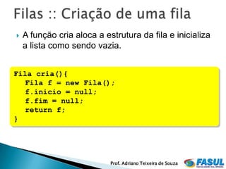   A função cria aloca a estrutura da fila e inicializa
    a lista como sendo vazia.


Fila cria(){
   Fila f = new Fila();
   f.inicio = null;
   f.fim = null;
   return f;
}




                            Prof. Adriano Teixeira de Souza
 
