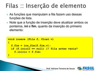    As funções que manipulam a fila fazem uso dessas
    funções de lista.
   Note que a função de inserção deve atualizar ambos os
    ponteiros, ini e fim, quanto da inserção do primeiro
    elemento:

void insere (Fila f, float v)
{
  f.fim = ins_fim(f.fim,v);
  if (f.inicio == null) // fila antes vazia?
    f.inicio = f.fim;
}




                            Prof. Adriano Teixeira de Souza
 