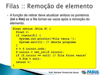    A função de retirar deve atualizar ambos os ponteiros
    (ini e fim) se a fila tornar-se vazia após a remoção do
    elemento.
     float retira (Fila f) {
       float v;
       if (vazia(f)) {
         System.out.println("Fila vazia.");
         System.exit(1); // aborta programa
       }
       v = f.inicio.info;
       f.inicio = ret_ini(f.inicio);
       if (f.inicio == null) // fila ficou vazia?
         f.fim = null;
       return v;
     }

                              Prof. Adriano Teixeira de Souza
 