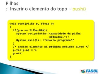 void push(Pilha p, float v)
{
  if(p.n == Pilha.MAX){
    System.out.println("Capacidade da pilha
                        estourou.");
    System.exit(1); /*aborta programa*/
  }
  /* insere elemento na próxima posição livre */
  p.vet[p.n] = v;
  p.n++;
}
 