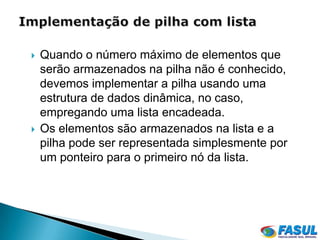    Quando o número máximo de elementos que
    serão armazenados na pilha não é conhecido,
    devemos implementar a pilha usando uma
    estrutura de dados dinâmica, no caso,
    empregando uma lista encadeada.
   Os elementos são armazenados na lista e a
    pilha pode ser representada simplesmente por
    um ponteiro para o primeiro nó da lista.
 