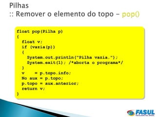 float pop(Pilha p)
{
  float v;
  if (vazia(p))
  {
    System.out.println("Pilha vazia.");
    System.exit(1); /*aborta o programa*/
  }
  v    = p.topo.info;
  No aux = p.topo;
  p.topo = aux.anterior;
  return v;
}
 