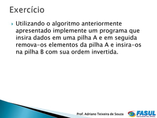    Utilizando o algoritmo anteriormente
    apresentado implemente um programa que
    insira dados em uma pilha A e em seguida
    remova-os elementos da pilha A e insira-os
    na pilha B com sua ordem invertida.




                        Prof. Adriano Teixeira de Souza
 