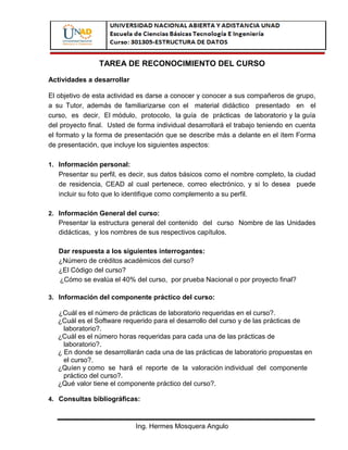 TAREA DE RECONOCIMIENTO DEL CURSO
Actividades a desarrollar

El objetivo de esta actividad es darse a conocer y conocer a sus compañeros de grupo,
a su Tutor, además de familiarizarse con el material didáctico presentado en el
curso, es decir, El módulo, protocolo, la guía de prácticas de laboratorio y la guía
del proyecto final. Usted de forma individual desarrollará el trabajo teniendo en cuenta
el formato y la forma de presentación que se describe más a delante en el ítem Forma
de presentación, que incluye los siguientes aspectos:

1. Información personal:
   Presentar su perfil, es decir, sus datos básicos como el nombre completo, la ciudad
   de residencia, CEAD al cual pertenece, correo electrónico, y si lo desea puede
   incluir su foto que lo identifique como complemento a su perfil.

2. Información General del curso:
   Presentar la estructura general del contenido del curso Nombre de las Unidades
   didácticas, y los nombres de sus respectivos capítulos.

   Dar respuesta a los siguientes interrogantes:
   ¿Número de créditos académicos del curso?
   ¿El Código del curso?
   ¿Cómo se evalúa el 40% del curso, por prueba Nacional o por proyecto final?

3. Información del componente práctico del curso:

   ¿Cuál es el número de prácticas de laboratorio requeridas en el curso?.
   ¿Cuál es el Software requerido para el desarrollo del curso y de las prácticas de
     laboratorio?.
   ¿Cuál es el número horas requeridas para cada una de las prácticas de
     laboratorio?.
   ¿ En donde se desarrollarán cada una de las prácticas de laboratorio propuestas en
     el curso?.
   ¿Quíen y como se hará el reporte de la valoración individual del componente
     práctico del curso?.
   ¿Qué valor tiene el componente práctico del curso?.

4. Consultas bibliográficas:



                            Ing. Hermes Mosquera Angulo
 