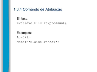 1.3.4 Comando de Atribuição
Sintaxe:
<variável> := <expressão>;
Exemplos:
A:=5+1;
Nome:=‘Blaise Pascal‘;
 