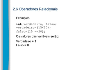 2.6 Operadores Relacionais
Exemplos:
int verdadeiro, falso;
verdadeiro=(15<20);
falso=(15 ==20);
Os valores das variáveis ...