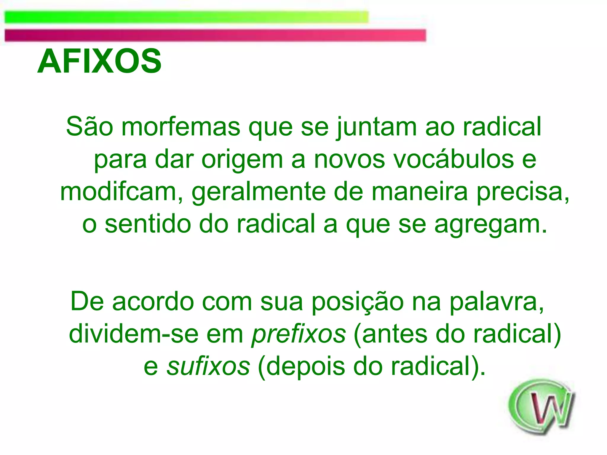 AFIXOSSão morfemas que se juntam ao radical para dar origem a novos vocábulos e modifcam, geralmente de maneira precisa, o sentido do radical a que se agregam. De acordo com sua posição na palavra, dividem-se em prefixos (antes do radical) e sufixos (depois do radical).