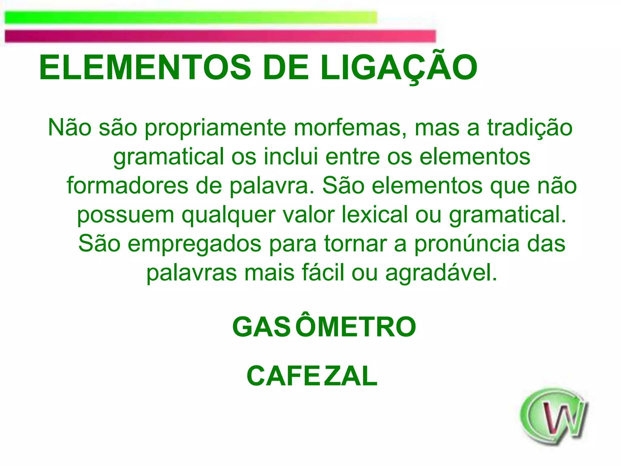 ELEMENTOS DE LIGAÇÃONão são propriamente morfemas, mas a tradição gramatical os inclui entre os elementos formadores de palavra. São elementos que não possuem qualquer valor lexical ou gramatical. São empregados para tornar a pronúncia das palavras mais fácil ou agradável. GASMETROÔCAFEALZ