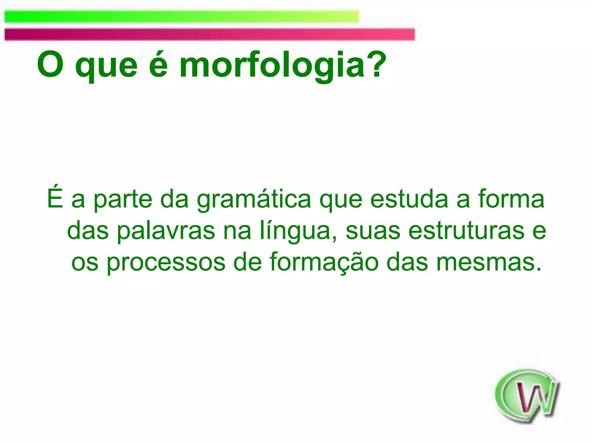 O que é morfologia?É a parte da gramática que estuda a forma das palavras na língua, suas estruturas e os processos de formação das mesmas. 