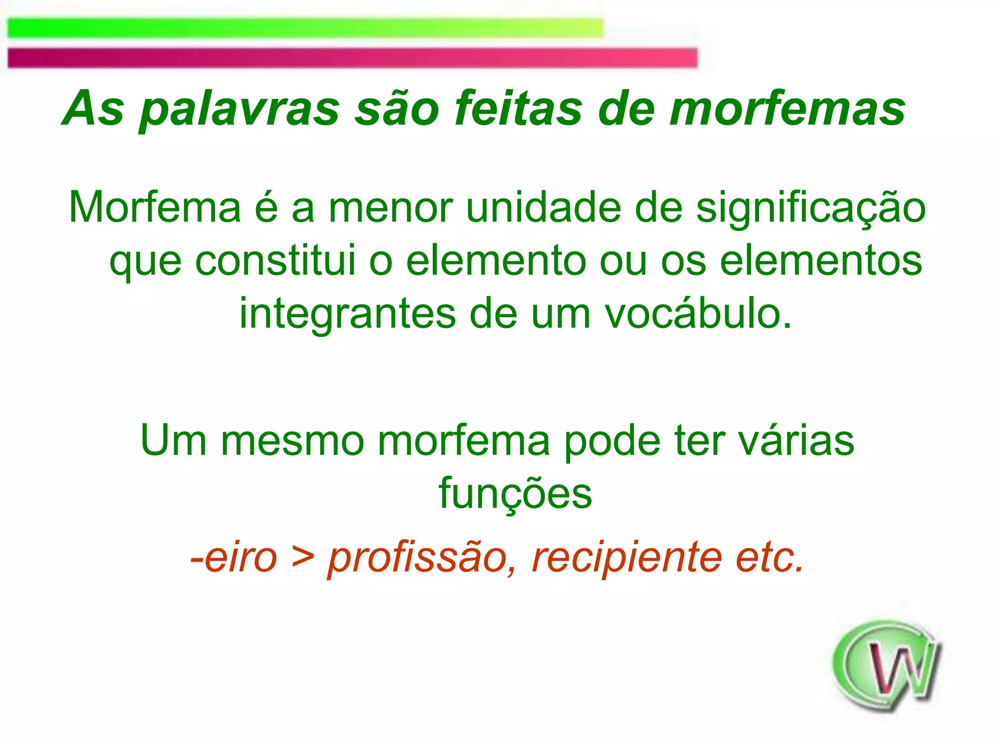 As palavras são feitas de morfemasMorfema é a menor unidade de significação que constitui o elemento ou os elementos integrantes de um vocábulo. Um mesmo morfema pode ter várias funções-eiro&gt; profissão, recipiente etc.