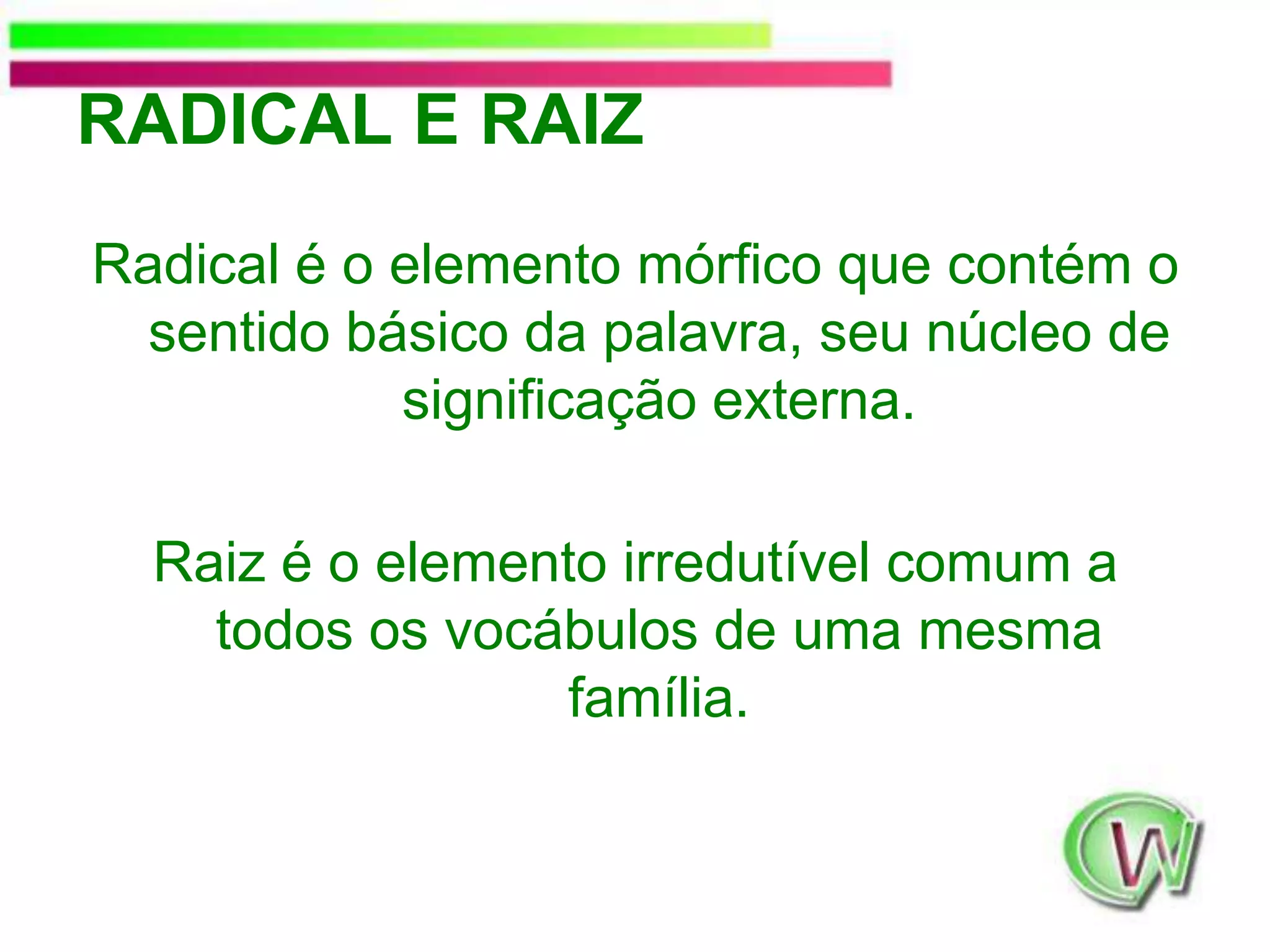 RADICAL E RAIZRadicalé o elemento mórfico que contém o sentido básico da palavra, seu núcleo de significação externa. Raiz é o elemento irredutível comum a todos os vocábulos de uma mesma família.
