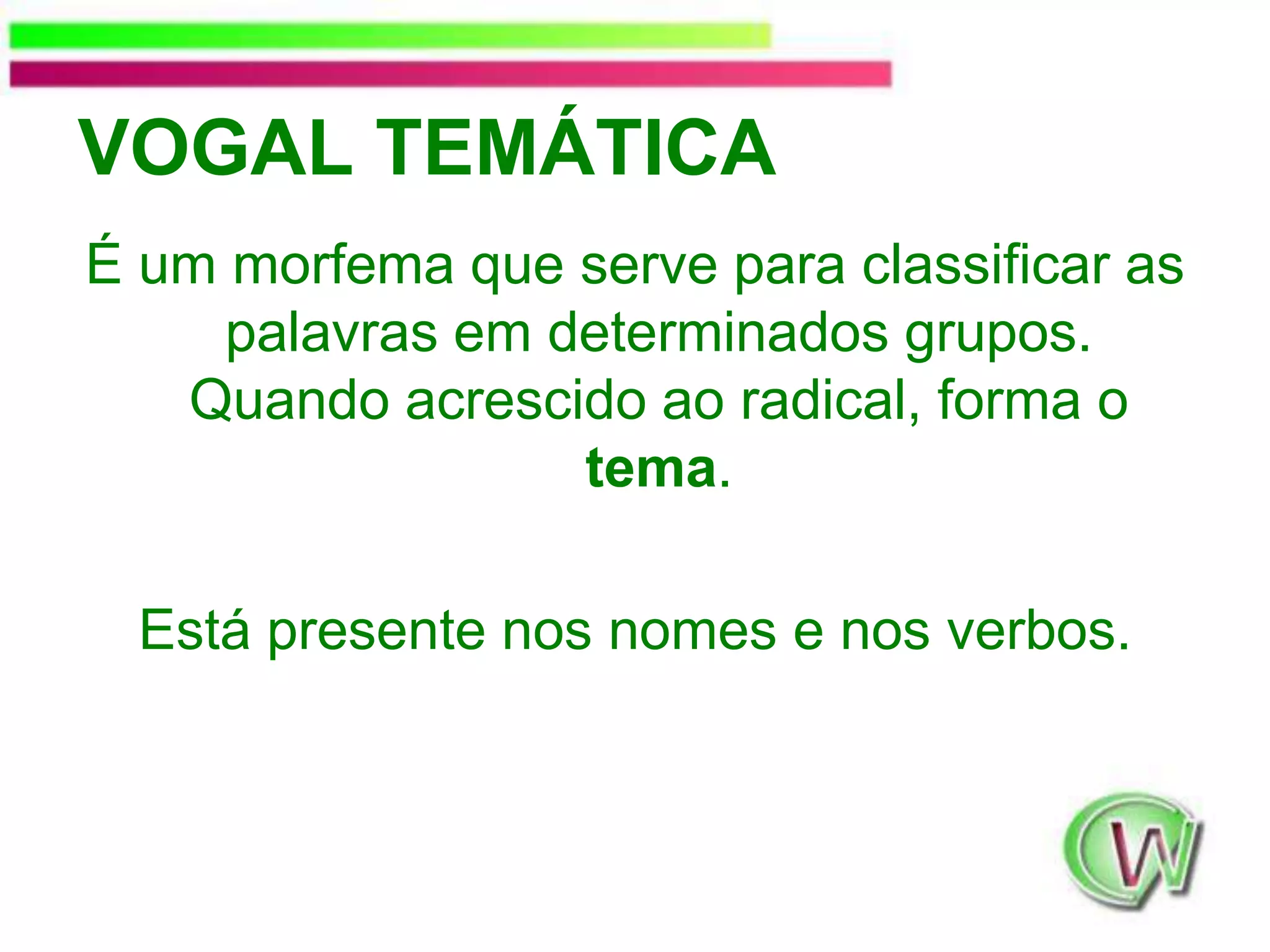 VOGAL TEMÁTICAÉ um morfema que serve para classificar as palavras em determinados grupos. Quando acrescido ao radical, forma o tema.Está presente nos nomes e nos verbos.