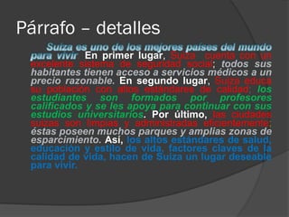 Párrafo – detalles
. En primer lugar, Suiza cuenta con un
excelente sistema de seguridad social; todos sus
habitantes tienen acceso a servicios médicos a un
precio razonable. En segundo lugar, Suiza educa
su población con altos estándares de calidad; los
estudiantes son formados por profesores
calificados y se les apoya para continuar con sus
estudios universitarios. Por último, las ciudades
suizas son limpias y administradas eficientemente;
éstas poseen muchos parques y amplias zonas de
esparcimiento. Así, los altos estándares de salud,
educación y estilo de vida, factores claves de la
calidad de vida, hacen de Suiza un lugar deseable
para vivir.
 