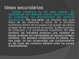 Ideas secundarias
Desde comienzos de los años setenta, los
especialistas han dedicado mucho esfuerzo a tratar
de comprender los determinantes del comercio
intrasectorial. Por una parte, los estudios que usan
datos de las industrias o ramas de la actividad
económica dentro de los países han puesto de relieve
el papel de las economías de escala, la diferenciación
de productos y la competencia imperfecta. En este
contexto, las industrias producen una variedad de
bienes similares con intensidades de factores también
similares. Los estudios comparativos de países, por
otra parte, se han concentrado casi exclusivamente
en los flujos del comercio bilateral entre los países
industrializados.
 