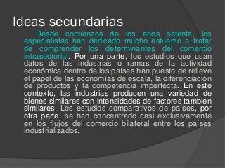 Ideas secundarias
Desde comienzos de los años setenta, los
especialistas han dedicado mucho esfuerzo a tratar
de comprender los determinantes del comercio
intrasectorial. Por una parte, los estudios que usan
datos de las industrias o ramas de la actividad
económica dentro de los países han puesto de relieve
el papel de las economías de escala, la diferenciación
de productos y la competencia imperfecta. En este
contexto, las industrias producen una variedad de
bienes similares con intensidades de factores también
similares. Los estudios comparativos de países, por
otra parte, se han concentrado casi exclusivamente
en los flujos del comercio bilateral entre los países
industrializados.
 